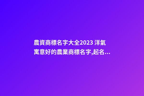 農資商標名字大全2023 洋氣寓意好的農業商標名字,起名之家-第1張-商標起名-玄機派